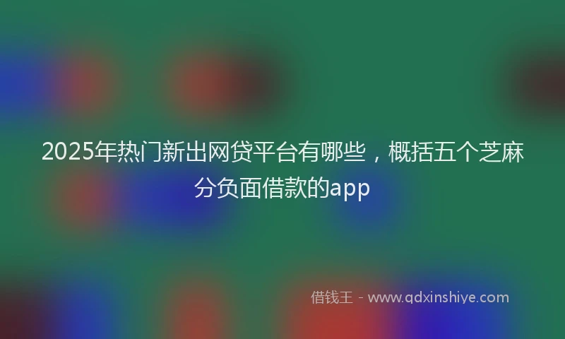 2025年热门新出网贷平台有哪些，概括五个芝麻分负面借款的app