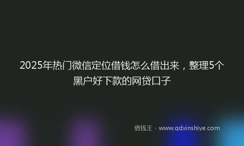 2025年热门微信定位借钱怎么借出来，整理5个黑户好下款的网贷口子