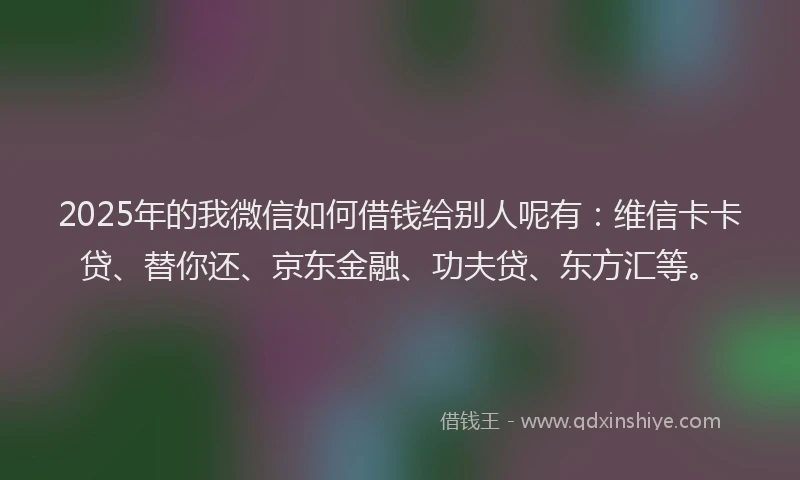 2025年的我微信如何借钱给别人呢有：维信卡卡贷、替你还、京东金融、功夫贷、东方汇等。