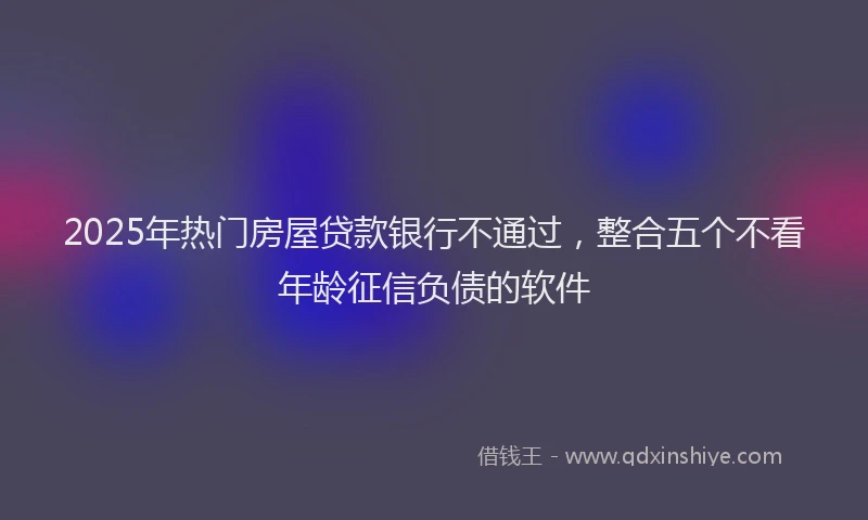 2025年热门房屋贷款银行不通过，整合五个不看年龄征信负债的软件