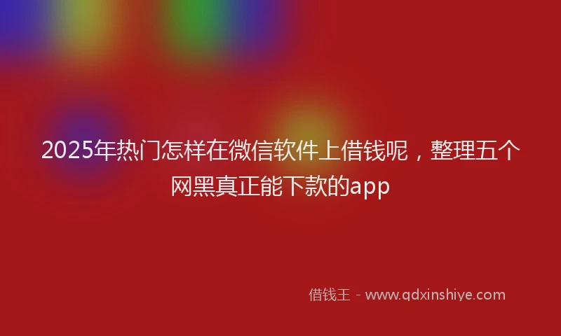 2025年热门怎样在微信软件上借钱呢，整理五个网黑真正能下款的app