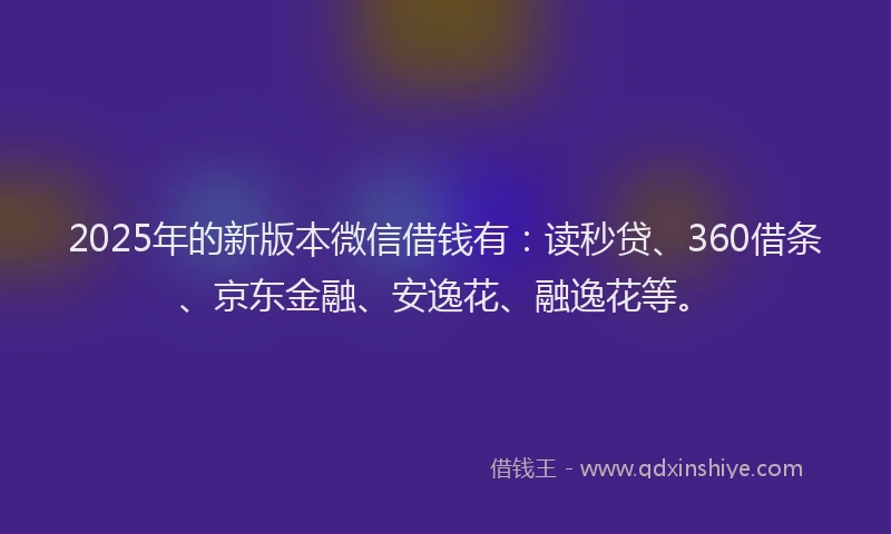 2025年的新版本微信借钱有：读秒贷、360借条、京东金融、安逸花、融逸花等。