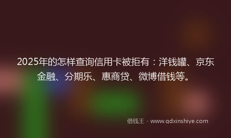 2025年的怎样查询信用卡被拒有：洋钱罐、京东金融、分期乐、惠商贷、微博借钱等。
