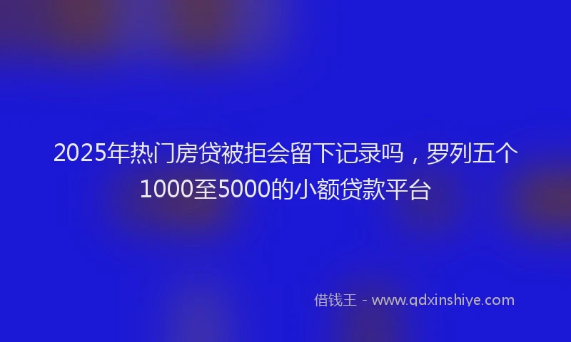 2025年热门房贷被拒会留下记录吗，罗列五个1000至5000的小额贷款平台