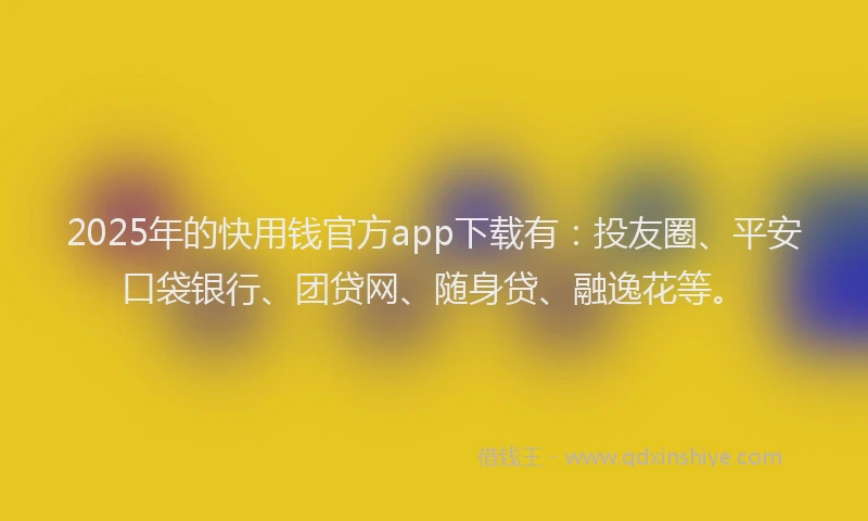 2025年的快用钱官方app下载有：投友圈、平安口袋银行、团贷网、随身贷、融逸花等。