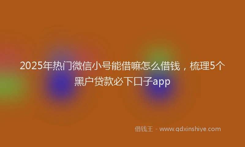 2025年热门微信小号能借嘛怎么借钱，梳理5个黑户贷款必下口子app