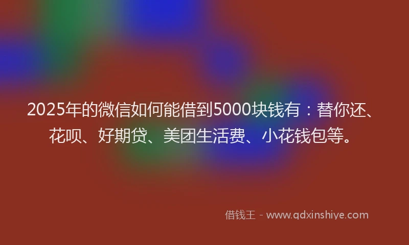 2025年的微信如何能借到5000块钱有：替你还、花呗、好期贷、美团生活费、小花钱包等。