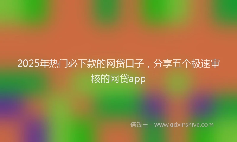 2025年热门必下款的网贷口子，分享五个极速审核的网贷app