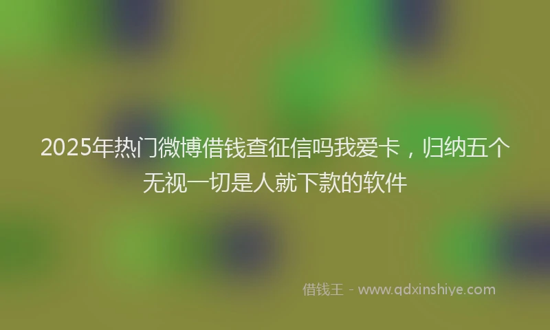 2025年热门微博借钱查征信吗我爱卡，归纳五个无视一切是人就下款的软件