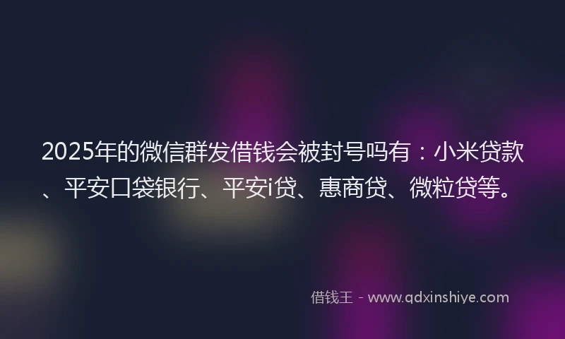 2025年的微信群发借钱会被封号吗有：小米贷款、平安口袋银行、平安i贷、惠商贷、微粒贷等。