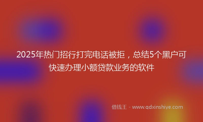 2025年热门招行打完电话被拒，总结5个黑户可快速办理小额贷款业务的软件