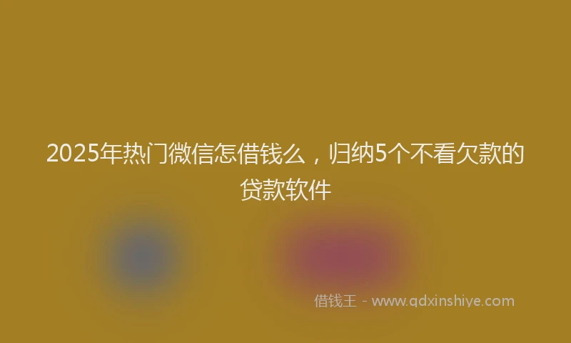 2025年热门微信怎借钱么，归纳5个不看欠款的贷款软件