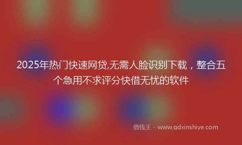 2025年热门快速网贷,无需人脸识别下载，整合五个急用不求评分快借无忧的软件