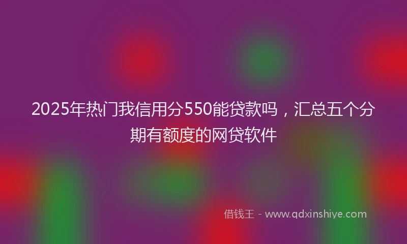 2025年热门我信用分550能贷款吗，汇总五个分期有额度的网贷软件