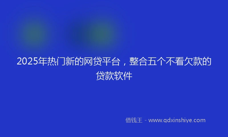 2025年热门新的网贷平台，整合五个不看欠款的贷款软件