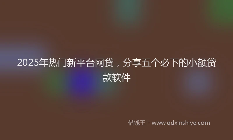 2025年热门新平台网贷，分享五个必下的小额贷款软件