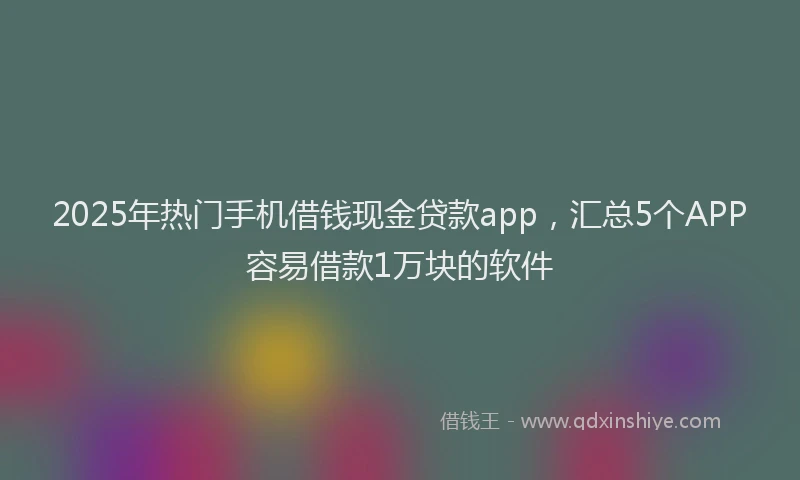 2025年热门手机借钱现金贷款app，汇总5个APP容易借款1万块的软件