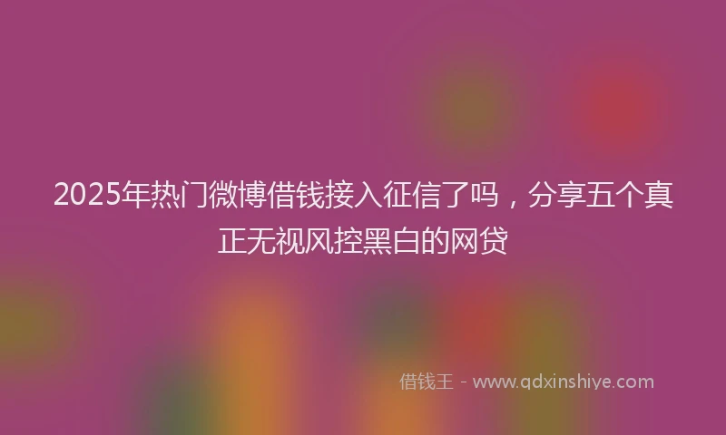 2025年热门微博借钱接入征信了吗，分享五个真正无视风控黑白的网贷