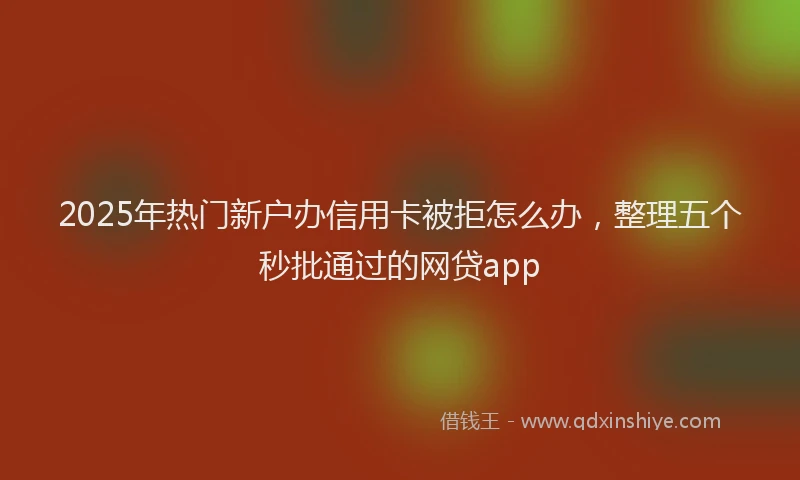 2025年热门新户办信用卡被拒怎么办，整理五个秒批通过的网贷app