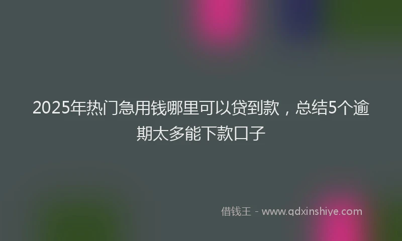 2025年热门急用钱哪里可以贷到款，总结5个逾期太多能下款口子
