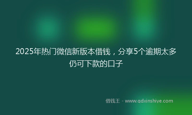 2025年热门微信新版本借钱，分享5个逾期太多仍可下款的口子