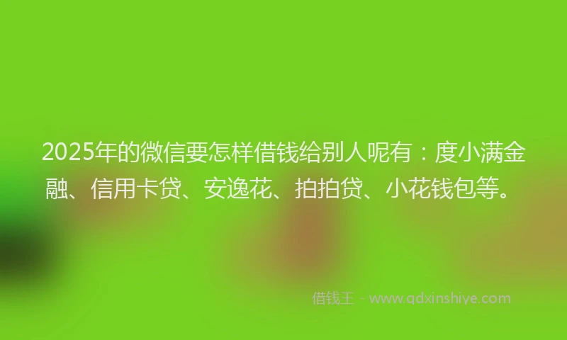 2025年的微信要怎样借钱给别人呢有：度小满金融、信用卡贷、安逸花、拍拍贷、小花钱包等。