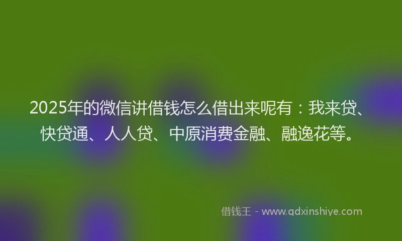 2025年的微信讲借钱怎么借出来呢有：我来贷、快贷通、人人贷、中原消费金融、融逸花等。