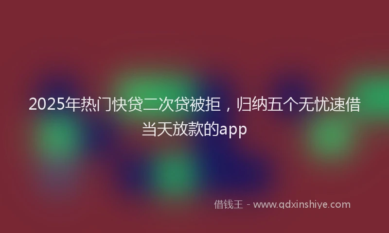 2025年热门快贷二次贷被拒，归纳五个无忧速借当天放款的app