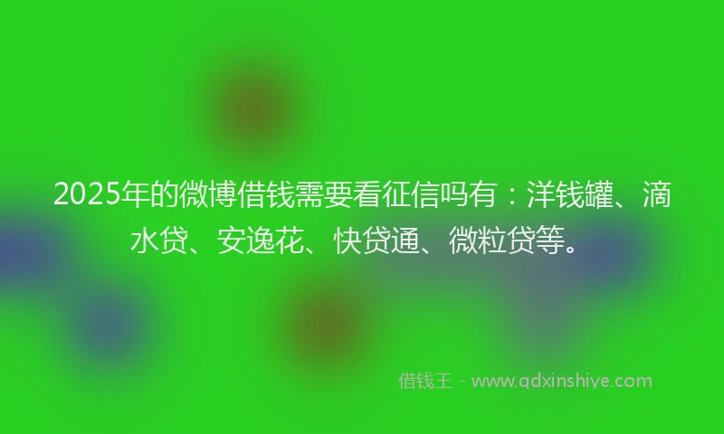 2025年的微博借钱需要看征信吗有：洋钱罐、滴水贷、安逸花、快贷通、微粒贷等。