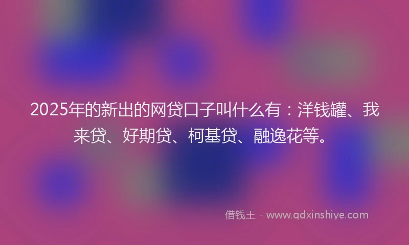 2025年的新出的网贷口子叫什么有：洋钱罐、我来贷、好期贷、柯基贷、融逸花等。