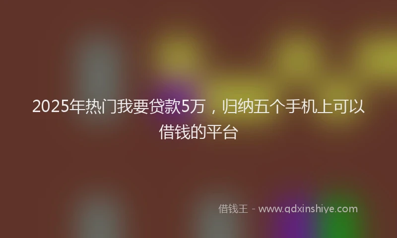 2025年热门我要贷款5万，归纳五个手机上可以借钱的平台