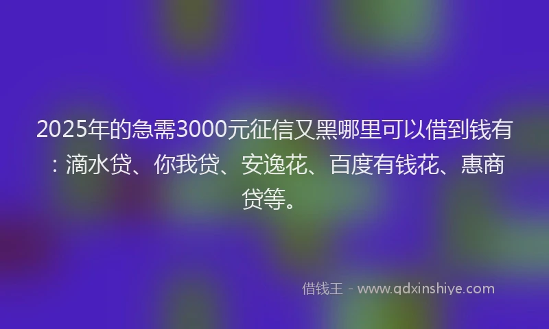 2025年的急需3000元征信又黑哪里可以借到钱有：滴水贷、你我贷、安逸花、百度有钱花、惠商贷等。