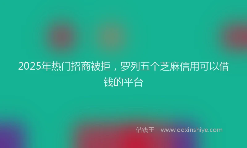 2025年热门招商被拒，罗列五个芝麻信用可以借钱的平台