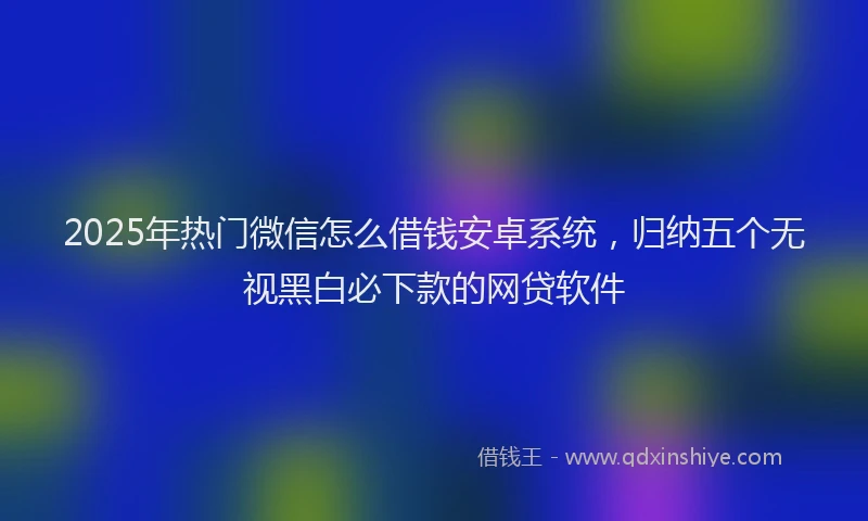 2025年热门微信怎么借钱安卓系统，归纳五个无视黑白必下款的网贷软件