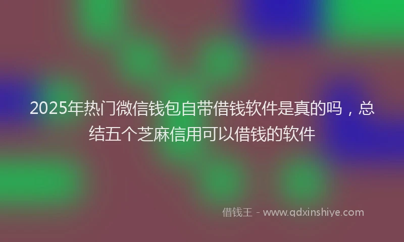 2025年热门微信钱包自带借钱软件是真的吗，总结五个芝麻信用可以借钱的软件