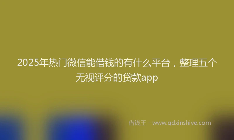 2025年热门微信能借钱的有什么平台，整理五个无视评分的贷款app