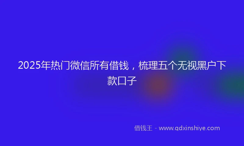 2025年热门微信所有借钱，梳理五个无视黑户下款口子