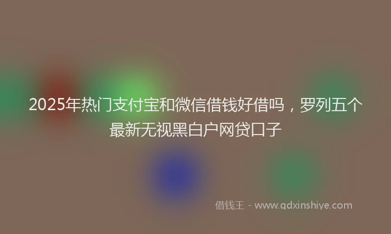 2025年热门支付宝和微信借钱好借吗，罗列五个最新无视黑白户网贷口子