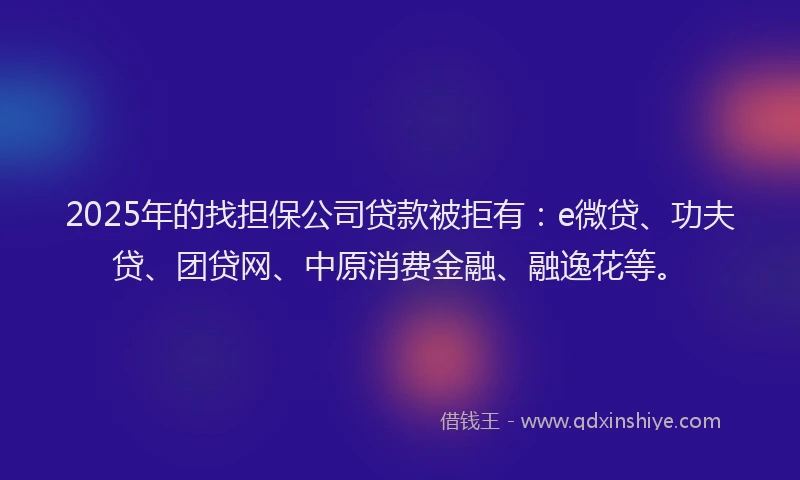 2025年的找担保公司贷款被拒有：e微贷、功夫贷、团贷网、中原消费金融、融逸花等。