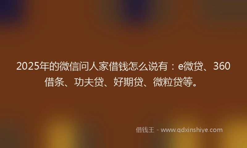 2025年的微信问人家借钱怎么说有：e微贷、360借条、功夫贷、好期贷、微粒贷等。