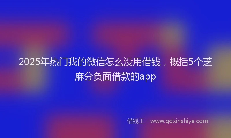 2025年热门我的微信怎么没用借钱，概括5个芝麻分负面借款的app