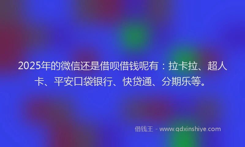 2025年的微信还是借呗借钱呢有：拉卡拉、超人卡、平安口袋银行、快贷通、分期乐等。