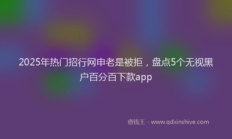 2025年热门招行网申老是被拒，盘点5个无视黑户百分百下款app
