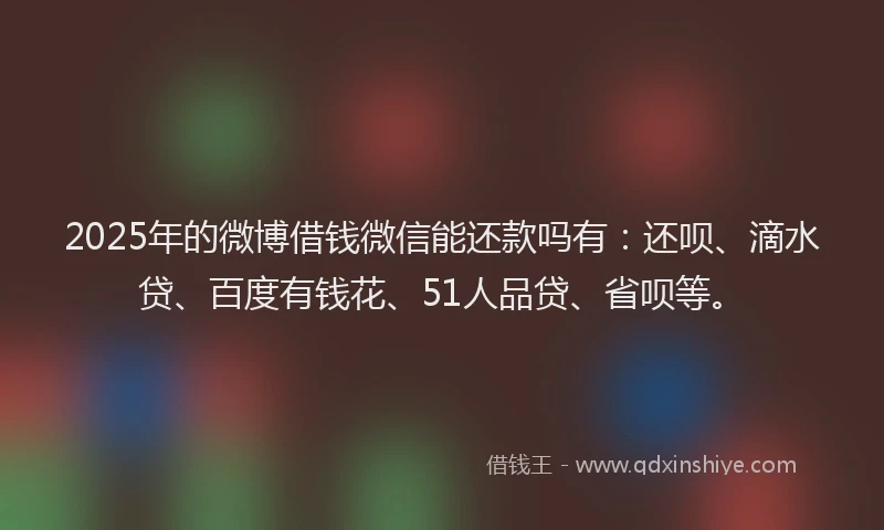 2025年的微博借钱微信能还款吗有：还呗、滴水贷、百度有钱花、51人品贷、省呗等。