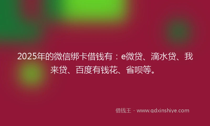 2025年的微信绑卡借钱有：e微贷、滴水贷、我来贷、百度有钱花、省呗等。