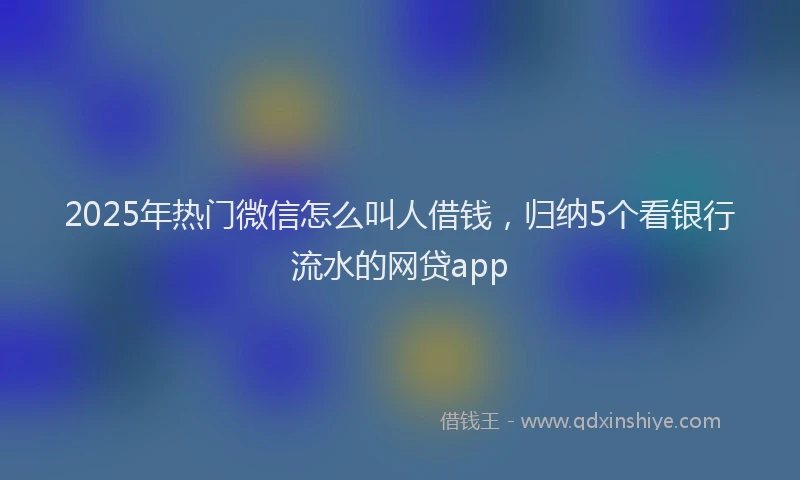 2025年热门微信怎么叫人借钱，归纳5个看银行流水的网贷app