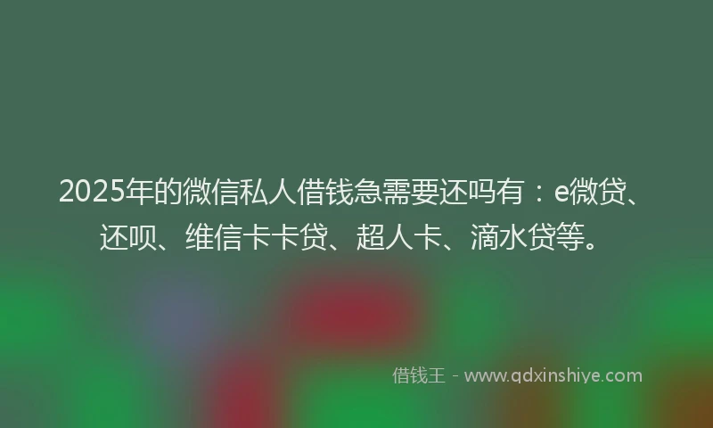 2025年的微信私人借钱急需要还吗有：e微贷、还呗、维信卡卡贷、超人卡、滴水贷等。