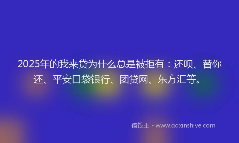 2025年的我来贷为什么总是被拒有：还呗、替你还、平安口袋银行、团贷网、东方汇等。