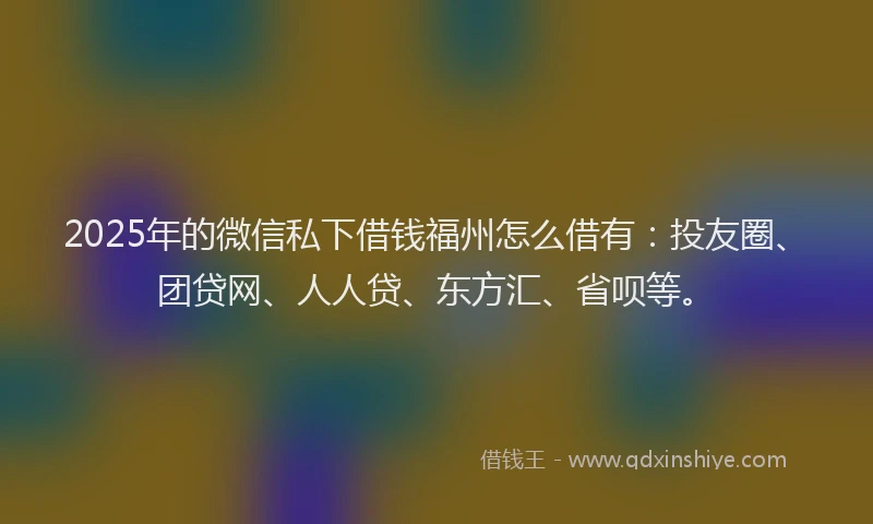2025年的微信私下借钱福州怎么借有：投友圈、团贷网、人人贷、东方汇、省呗等。