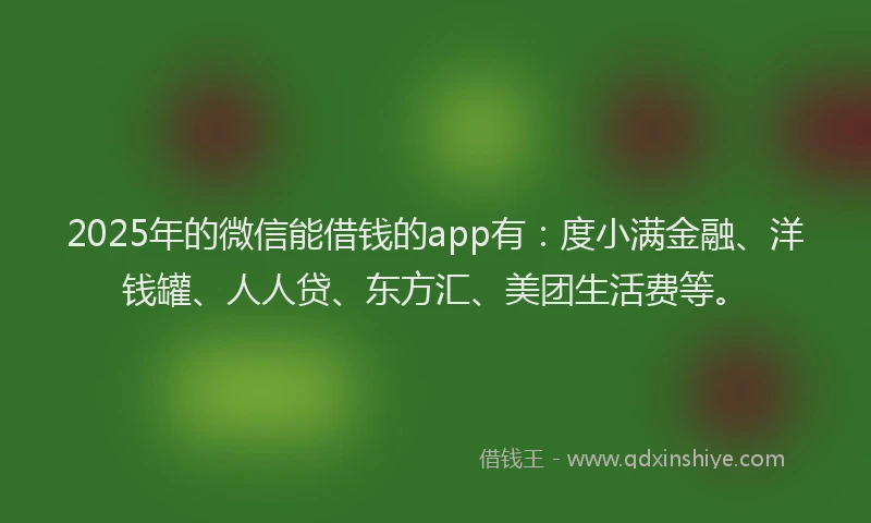2025年的微信能借钱的app有：度小满金融、洋钱罐、人人贷、东方汇、美团生活费等。